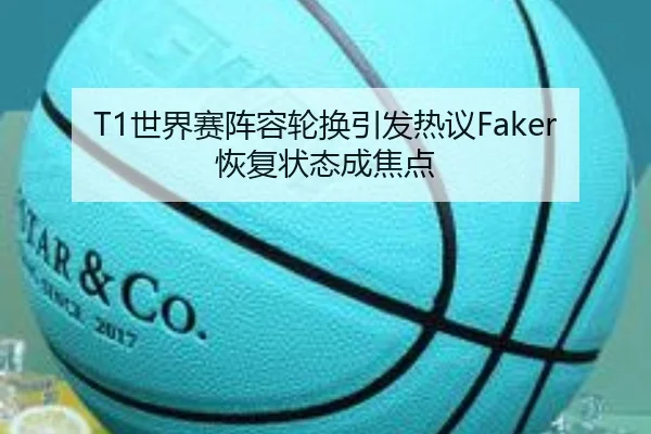 T1世界赛阵容轮换引发热议Faker恢复状态成焦点