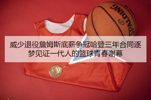 威少退役詹姆斯底薪争冠哈登三年合同逐梦见证一代人的篮球青春谢幕