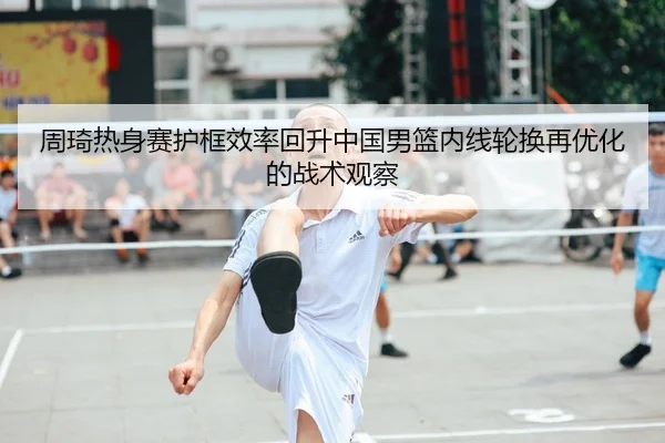 周琦热身赛护框效率回升中国男篮内线轮换再优化的战术观察